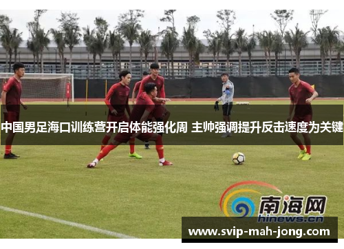 中国男足海口训练营开启体能强化周 主帅强调提升反击速度为关键